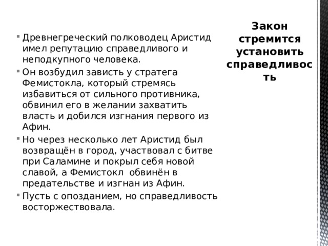 Древнегреческий полководец Аристид имел репутацию справедливого и неподкупного человека. Он возбудил зависть у стратега Фемистокла, который стремясь избавиться от сильного противника, обвинил его в желании захватить власть и добился изгнания первого из Афин. Но через несколько лет Аристид был возвращён в город, участвовал с битве при Саламине и покрыл себя новой славой, а Фемистокл обвинён в предательстве и изгнан из Афин. Пусть с опозданием, но справедливость восторжествовала. Закон стремится установить справедливость 