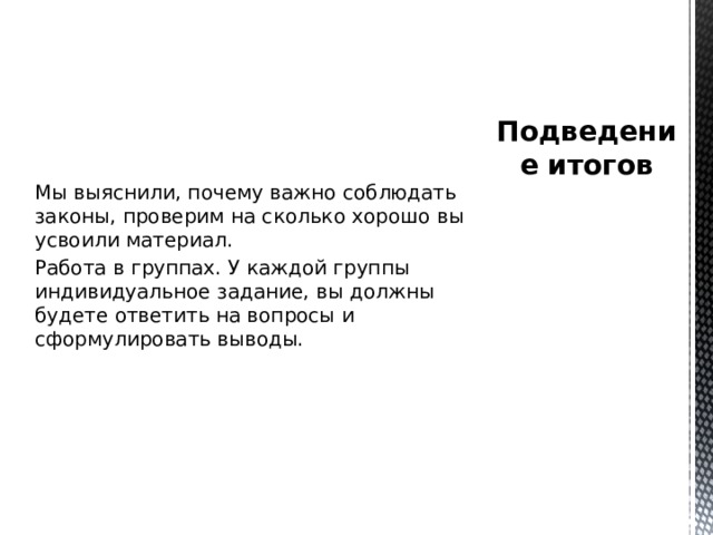 Мы выяснили, почему важно соблюдать законы, проверим на сколько хорошо вы усвоили материал. Работа в группах. У каждой группы индивидуальное задание, вы должны будете ответить на вопросы и сформулировать выводы. Подведение итогов 