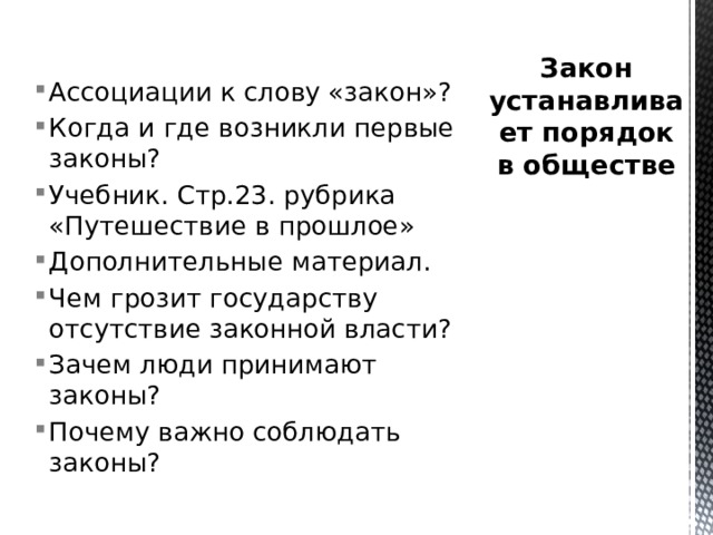 Закон устанавливает порядок в обществе Ассоциации к слову «закон»? Когда и где возникли первые законы? Учебник. Стр.23. рубрика «Путешествие в прошлое» Дополнительные материал. Чем грозит государству отсутствие законной власти? Зачем люди принимают законы? Почему важно соблюдать законы? 