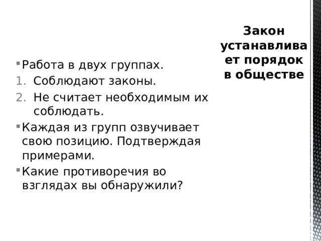 Закон устанавливает порядок в обществе Работа в двух группах. Соблюдают законы. Не считает необходимым их соблюдать. Каждая из групп озвучивает свою позицию. Подтверждая примерами. Какие противоречия во взглядах вы обнаружили? 