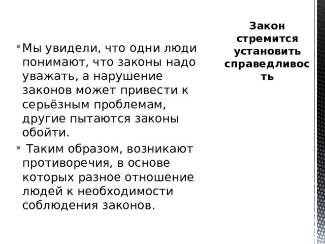 Закон стремится установить справедливость Мы увидели, что одни люди понимают, что законы надо уважать, а нарушение законов может привести к серьёзным проблемам, другие пытаются законы обойти.  Таким образом, возникают противоречия, в основе которых разное отношение людей к необходимости соблюдения законов. 