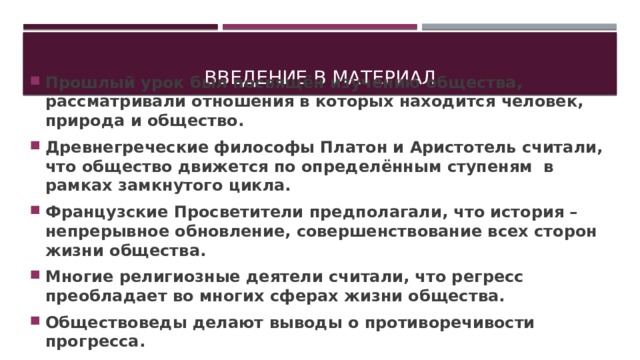 Введение в материал Прошлый урок был посвящён изучению общества, рассматривали отношения в которых находится человек, природа и общество. Древнегреческие философы Платон и Аристотель считали, что общество движется по определённым ступеням в рамках замкнутого цикла. Французские Просветители предполагали, что история –непрерывное обновление, совершенствование всех сторон жизни общества. Многие религиозные деятели считали, что регресс преобладает во многих сферах жизни общества. Обществоведы делают выводы о противоречивости прогресса. 