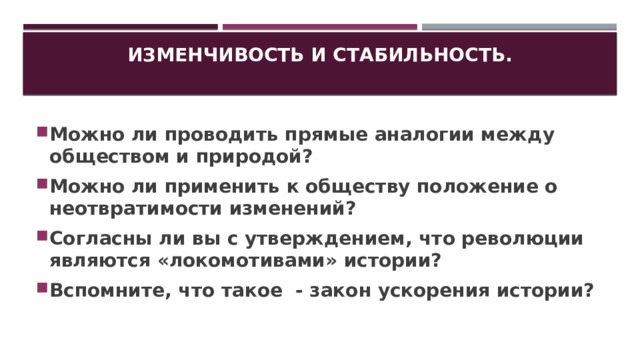 Изменчивость и стабильность.   Можно ли проводить прямые аналогии между обществом и природой? Можно ли применить к обществу положение о неотвратимости изменений? Согласны ли вы с утверждением, что революции являются «локомотивами» истории? Вспомните, что такое - закон ускорения истории? 
