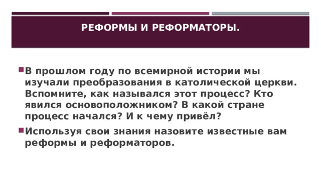 Реформы и реформаторы.   В прошлом году по всемирной истории мы изучали преобразования в католической церкви. Вспомните, как назывался этот процесс? Кто явился основоположником? В какой стране процесс начался? И к чему привёл? Используя свои знания назовите известные вам реформы и реформаторов. 