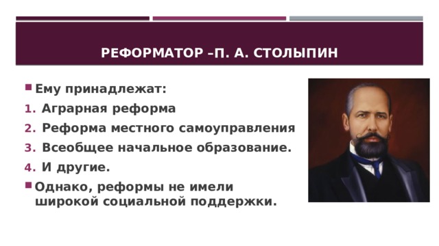 Реформатор –п. А. Столыпин Ему принадлежат: Аграрная реформа Реформа местного самоуправления Всеобщее начальное образование. И другие. Однако, реформы не имели широкой социальной поддержки. 
