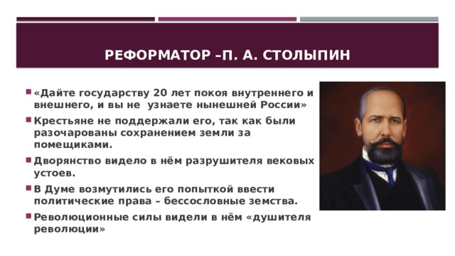 Реформатор –п. А. Столыпин «Дайте государству 20 лет покоя внутреннего и внешнего, и вы не узнаете нынешней России» Крестьяне не поддержали его, так как были разочарованы сохранением земли за помещиками. Дворянство видело в нём разрушителя вековых устоев. В Думе возмутились его попыткой ввести политические права – бессословные земства. Революционные силы видели в нём «душителя революции» 
