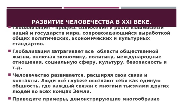 Развитие человечества в XXI веке. Глобализация – процесс сближения и роста взаимосвязи наций и государств мира, сопровождающийся выработкой общих политических, экономических и культурных стандартов. Глобализация затрагивает все области общественной жизни, включая экономику, политику, международные отношения, социальную сферу, культуру, безопасность и т.д. Человечество развивается, расширяя свои связи и контакты. Люди всё глубже осознают себя как единую общность, где каждый связан с многими тысячами других людей во всех концах Земли. Приведите примеры, демонстрирующие многообразие связей современного мира. 