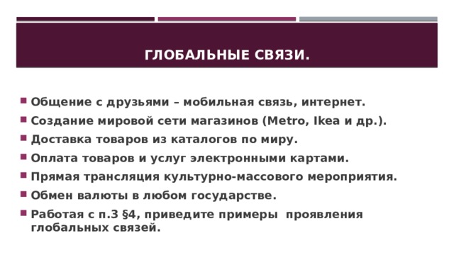 Глобальные связи. Общение с друзьями – мобильная связь, интернет. Создание мировой сети магазинов (Metro, Ikea и др.). Доставка товаров из каталогов по миру. Оплата товаров и услуг электронными картами. Прямая трансляция культурно-массового мероприятия. Обмен валюты в любом государстве. Работая с п.3 §4, приведите примеры проявления глобальных связей. 