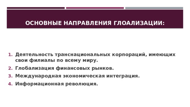 Основные направления глоализации: Деятельность транснациональных корпораций, имеющих свои филиалы по всему миру. Глобализация финансовых рынков. Международная экономическая интеграция. Информационная революция. 