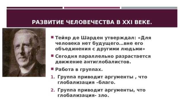 Развитие человечества в XXI веке. Тейяр де Шарден утверждал: «Для человека нет будущего…вне его объединения с другими людьми» Сегодня параллельно разрастается движение антиглобалистов. Работа в группах. Группа приводит аргументы , что глобализация –благо. Группа приводит аргументы, что глобализация- зло. 
