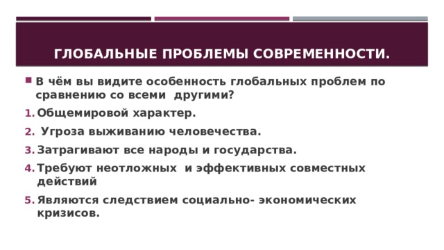 Глобальные проблемы современности. В чём вы видите особенность глобальных проблем по сравнению со всеми другими? Общемировой характер.  Угроза выживанию человечества. Затрагивают все народы и государства. Требуют неотложных и эффективных совместных действий Являются следствием социально- экономических кризисов. 