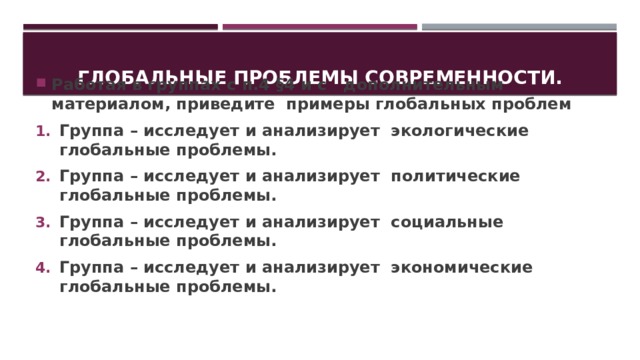 Глобальные проблемы современности. Работая в группах с п.4 §4 и с дополнительным материалом, приведите примеры глобальных проблем Группа – исследует и анализирует экологические глобальные проблемы. Группа – исследует и анализирует политические глобальные проблемы. Группа – исследует и анализирует социальные глобальные проблемы. Группа – исследует и анализирует экономические глобальные проблемы.   