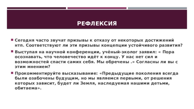 Рефлексия Сегодня часто звучат призывы к отказу от некоторых достижений нтп. Соответствуют ли эти призывы концепции устойчивого развития? Выступая на научной конференции, учёный-эколог заявил: « Пора осознавать, что человечество идёт к концу. У нас нет сил и возможностей спасти самих себя. Мы обречены .» Согласны ли вы с этим мнением? Прокомментируйте высказывание: «Предыдущие поколения всегда были озабочены будущим, но мы являемся первыми, от решения которых зависит, будет ли Земля, наследуемая нашими детьми, обитаема». 