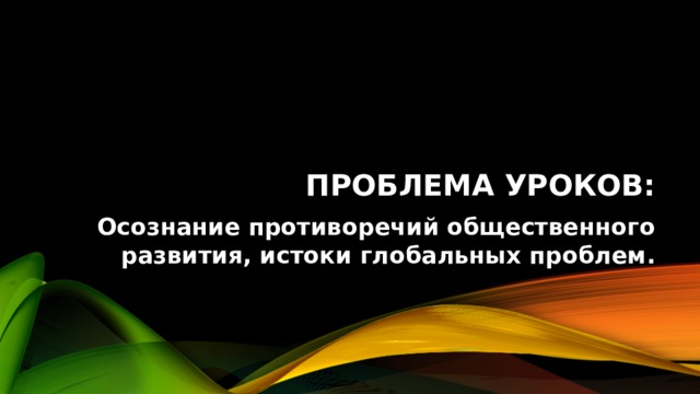 Проблема уроков: Осознание противоречий общественного развития, истоки глобальных проблем. 
