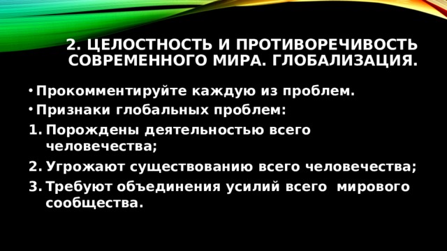 2. Целостность и противоречивость современного мира. Глобализация. Прокомментируйте каждую из проблем. Признаки глобальных проблем: Порождены деятельностью всего человечества; Угрожают существованию всего человечества; Требуют объединения усилий всего мирового сообщества. 