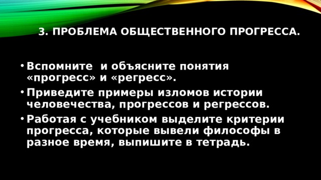 3. Проблема общественного прогресса.   Вспомните и объясните понятия «прогресс» и «регресс». Приведите примеры изломов истории человечества, прогрессов и регрессов. Работая с учебником выделите критерии прогресса, которые вывели философы в разное время, выпишите в тетрадь. 