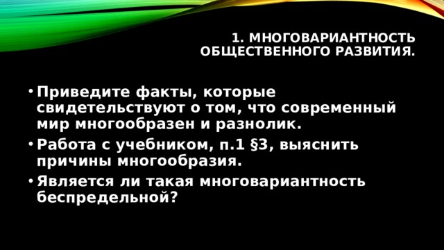 1. Многовариантность общественного развития.   Приведите факты, которые свидетельствуют о том, что современный мир многообразен и разнолик. Работа с учебником, п.1 §3, выяснить причины многообразия. Является ли такая многовариантность беспредельной? 