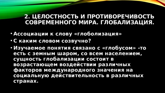 2. Целостность и противоречивость современного мира. Глобализация. Ассоциации к слову «глоболизация» С каким словом созвучно? Изучаемое понятия связано с «глобусом» -то есть с земным шаром, со всем населением, сущность глобализации состоит в возрастающем воздействии различных факторов международного значения на социальную действительность в различных странах. 