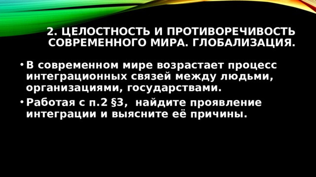 2. Целостность и противоречивость современного мира. Глобализация. В современном мире возрастает процесс интеграционных связей между людьми, организациями, государствами. Работая с п.2 §3, найдите проявление интеграции и выясните её причины. 