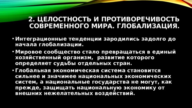 2. Целостность и противоречивость современного мира. Глобализация. Интеграционные тенденции зародились задолго до начала глобализации. Мировое сообщество стало превращаться в единый хозяйственный организм, развитие которого определяет судьбы отдельных стран. Глобальная экономическая система становится сильнее и значимее национальных экономических систем, а национальные государства не могут, как прежде, защищать национальную экономику от внешних нежелательных воздействий. 