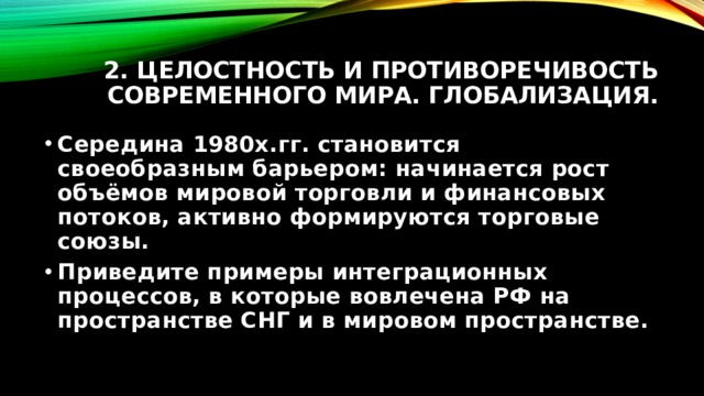 2. Целостность и противоречивость современного мира. Глобализация. Середина 1980х.гг. становится своеобразным барьером: начинается рост объёмов мировой торговли и финансовых потоков, активно формируются торговые союзы. Приведите примеры интеграционных процессов, в которые вовлечена РФ на пространстве СНГ и в мировом пространстве. 