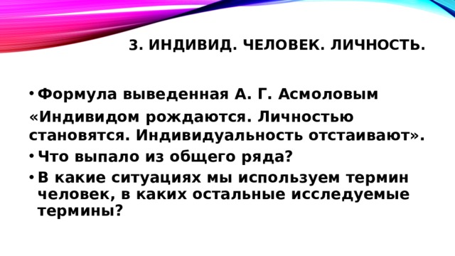 3. Индивид. Человек. Личность.   Формула выведенная А. Г. Асмоловым «Индивидом рождаются. Личностью становятся. Индивидуальность отстаивают». Что выпало из общего ряда? В какие ситуациях мы используем термин человек, в каких остальные исследуемые термины? 