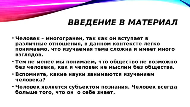 Введение в материал Человек – многогранен, так как он вступает в различные отношения, в данном контексте легко понимаемо, что изучаемая тема сложна и имеет много взглядов. Тем не менее мы понимаем, что общество не возможно без человека, как и человек не мыслим без общества. Вспомните, какие науки занимаются изучением человека? Человек является субъектом познания. Человек всегда больше того, что он о себе знает. 
