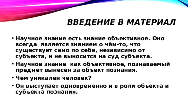 Введение в материал Научное знание есть знание объективное. Оно всегда является знанием о чём-то, что существует само по себе, независимо от субъекта, и не выносится на суд субъекта. Научное знание как объективное, познаваемый предмет вынесен за объект познания. Чем уникален человек? Он выступает одновременно и в роли объекта и субъекта познания. 