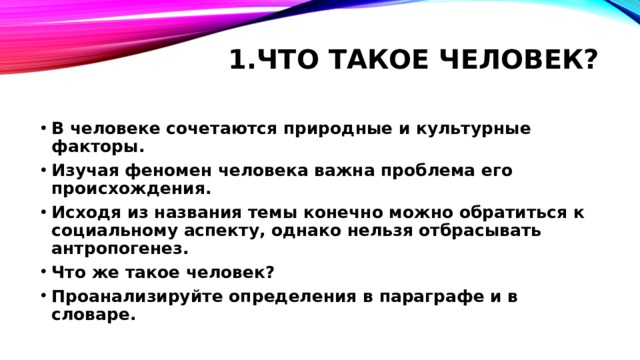 1.Что такое человек?   В человеке сочетаются природные и культурные факторы. Изучая феномен человека важна проблема его происхождения. Исходя из названия темы конечно можно обратиться к социальному аспекту, однако нельзя отбрасывать антропогенез. Что же такое человек? Проанализируйте определения в параграфе и в словаре. 