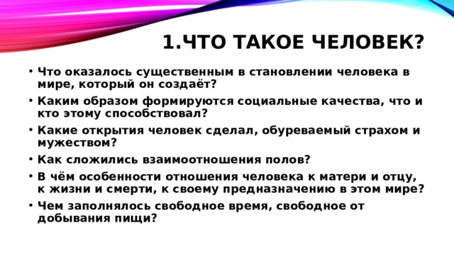 1.Что такое человек?   Что оказалось существенным в становлении человека в мире, который он создаёт? Каким образом формируются социальные качества, что и кто этому способствовал? Какие открытия человек сделал, обуреваемый страхом и мужеством? Как сложились взаимоотношения полов? В чём особенности отношения человека к матери и отцу, к жизни и смерти, к своему предназначению в этом мире? Чем заполнялось свободное время, свободное от добывания пищи? 