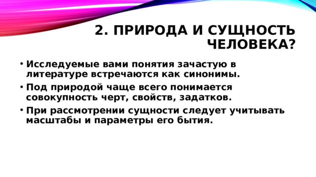2. Природа и сущность человека? Исследуемые вами понятия зачастую в литературе встречаются как синонимы. Под природой чаще всего понимается совокупность черт, свойств, задатков. При рассмотрении сущности следует учитывать масштабы и параметры его бытия.  