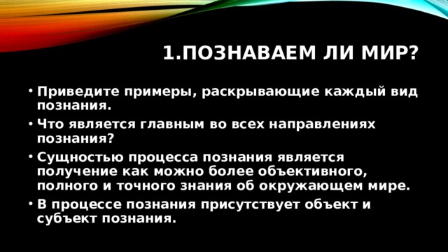 Познаваем ли мир? Приведите примеры, раскрывающие каждый вид познания. Что является главным во всех направлениях познания? Сущностью процесса познания является получение как можно более объективного, полного и точного знания об окружающем мире. В процессе познания присутствует объект и субъект познания.  