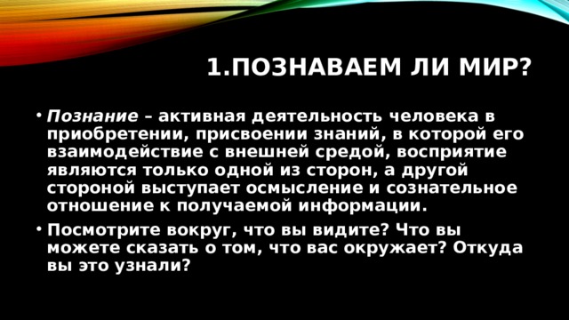 Познаваем ли мир? Познание  – активная деятельность человека в приобретении, присвоении знаний, в которой его взаимодействие с внешней средой, восприятие являются только одной из сторон, а другой стороной выступает осмысление и сознательное отношение к получаемой информации. Посмотрите вокруг, что вы видите? Что вы можете сказать о том, что вас окружает? Откуда вы это узнали?  