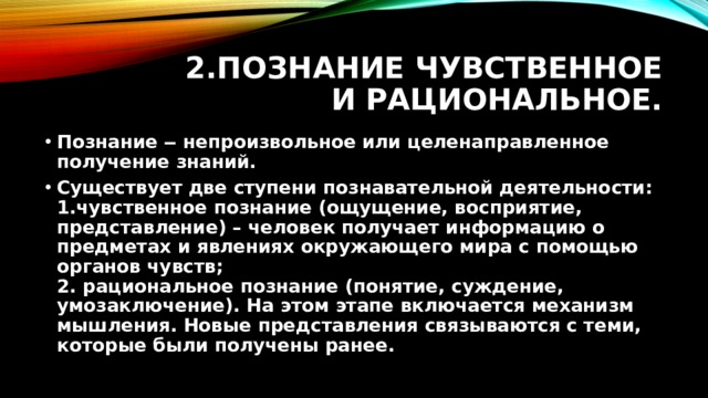 2.Познание чувственное и рациональное. Познание ‒ непроизвольное или целенаправленное получение знаний. Существует две ступени познавательной деятельности:  1.чувственное познание (ощущение, восприятие, представление) – человек получает информацию о предметах и явлениях окружающего мира с помощью органов чувств;  2. рациональное познание (понятие, суждение, умозаключение). На этом этапе включается механизм мышления. Новые представления связываются с теми, которые были получены ранее.  