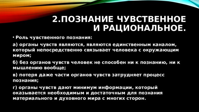 2.Познание чувственное и рациональное. Роль чувственного познания: а) органы чувств являются, являются единственным каналом, который непосредственно связывает человека с окружающим миром; б) без органов чувств человек не способен ни к познанию, ни к мышлению вообще; в) потеря даже части органов чувств затрудняет процесс познания; г) органы чувств дают минимум информации, который оказывается необходимым и достаточным для познания материального и духовного мира с многих сторон. 