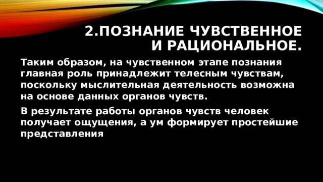 2.Познание чувственное и рациональное. Таким образом, на чувственном этапе познания главная роль принадлежит телесным чувствам, поскольку мыслительная деятельность возможна на основе данных органов чувств. В результате работы органов чувств человек получает ощущения, а ум формирует простейшие представления 