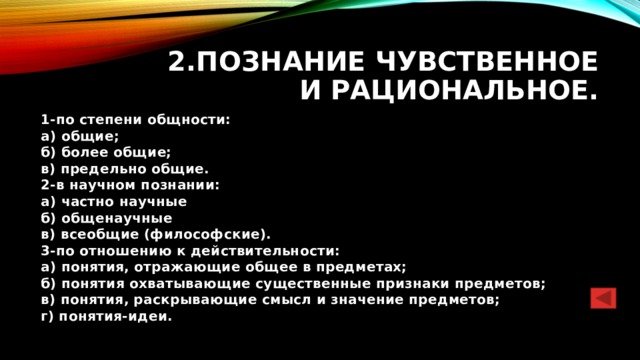 2.Познание чувственное и рациональное. 1-по степени общности:  а) общие;  б) более общие;  в) предельно общие.  2-в научном познании:  а) частно научные  б) общенаучные  в) всеобщие (философские).  3-по отношению к действительности:  а) понятия, отражающие общее в предметах;  б) понятия охватывающие существенные признаки предметов;  в) понятия, раскрывающие смысл и значение предметов;  г) понятия-идеи. 