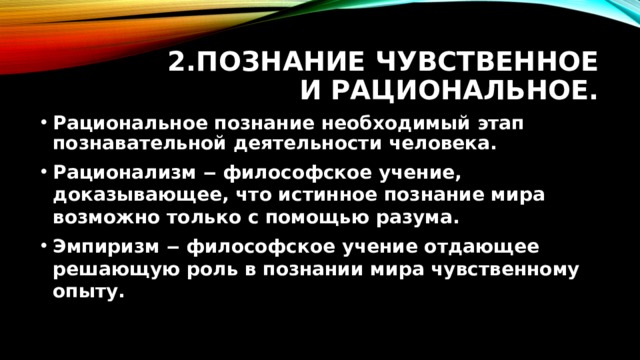 2.Познание чувственное и рациональное. Рациональное познание необходимый этап познавательной деятельности человека. Рационализм ‒ философское учение, доказывающее, что истинное познание мира возможно только с помощью разума. Эмпиризм ‒ философское учение отдающее решающую роль в познании мира чувственному опыту.  