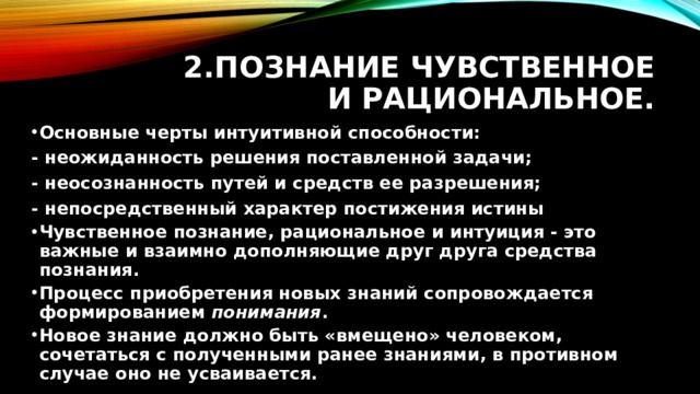 2.Познание чувственное и рациональное. Основные черты интуитивной способности: - неожиданность решения поставленной задачи; - неосознанность путей и средств ее разрешения; - непосредственный характер постижения истины Чувственное познание, рациональное и интуиция - это важные и взаимно дополняющие друг друга средства познания. Процесс приобретения новых знаний сопровождается формированием  понимания . Новое знание должно быть «вмещено» человеком, сочетаться с полученными ранее знаниями, в противном случае оно не усваивается.  