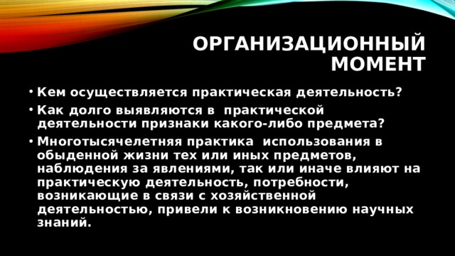 Организационный момент Кем осуществляется практическая деятельность? Как долго выявляются в практической деятельности признаки какого-либо предмета? Многотысячелетняя практика использования в обыденной жизни тех или иных предметов, наблюдения за явлениями, так или иначе влияют на практическую деятельность, потребности, возникающие в связи с хозяйственной деятельностью, привели к возникновению научных знаний. 