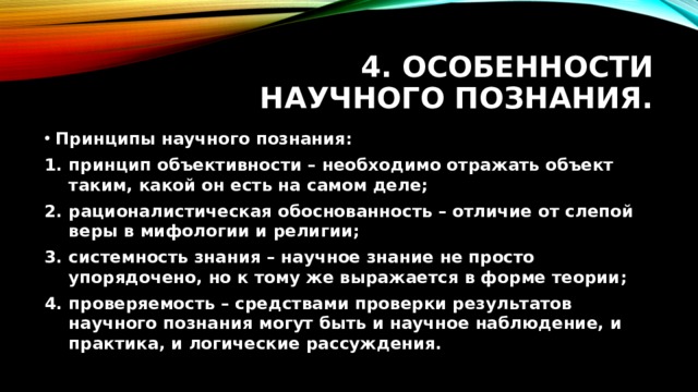 4. Особенности научного познания. Принципы научного познания: принцип объективности – необходимо отражать объект таким, какой он есть на самом деле; рационалистическая обоснованность – отличие от слепой веры в мифологии и религии; системность знания – научное знание не просто упорядочено, но к тому же выражается в форме теории; проверяемость – средствами проверки результатов научного познания могут быть и научное наблюдение, и практика, и логические рассуждения.  