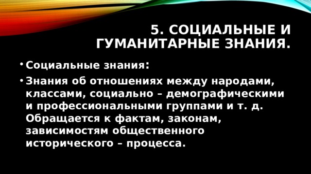 5. Социальные и гуманитарные знания. Социальные знания : Знания об отношениях между народами, классами, социально – демографическими и профессиональными группами и т. д. Обращается к фактам, законам, зависимостям общественного исторического – процесса.  