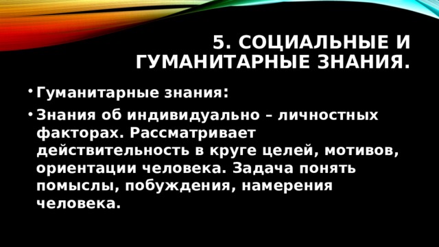 5. Социальные и гуманитарные знания. Гуманитарные знания : Знания об индивидуально – личностных факторах. Рассматривает действительность в круге целей, мотивов, ориентации человека. Задача понять помыслы, побуждения, намерения человека.  
