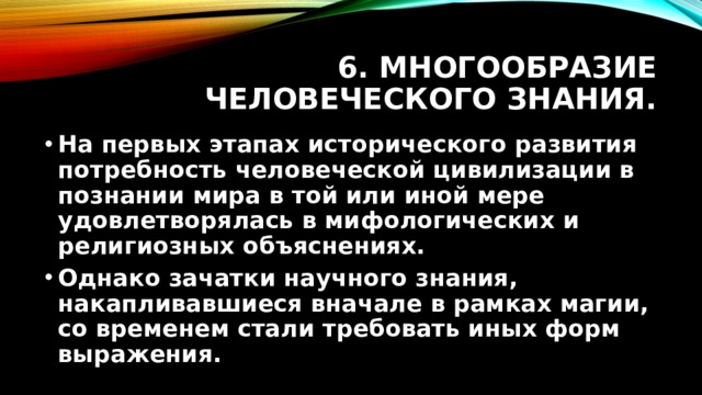 6. Многообразие человеческого знания. На первых этапах исторического развития потребность человеческой цивилизации в познании мира в той или иной мере удовлетворялась в мифологических и религиозных объяснениях. Однако зачатки научного знания, накапливавшиеся вначале в рамках магии, со временем стали требовать иных форм выражения. 