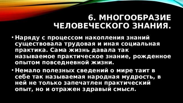 6. Многообразие человеческого знания. Наряду с процессом накопления знаний существовала трудовая и иная социальная практика. Сама жизнь давала так называемое практическое знание, рожденное опытом повседневной жизни. Немало полезных сведений о мире таит в себе так называемая народная мудрость, в ней не только запечатлен практический опыт, но и отражен здравый смысл. 