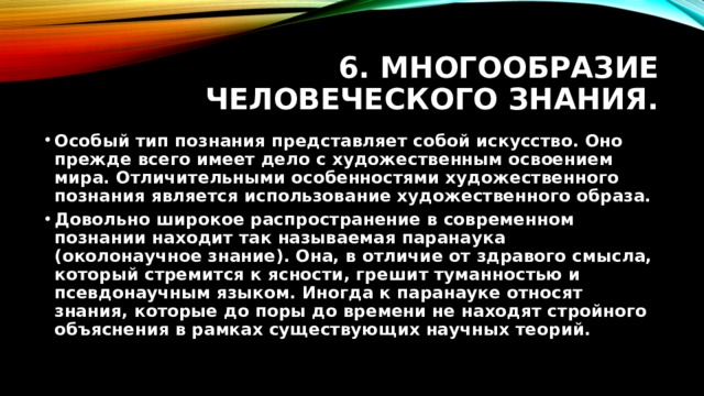 6. Многообразие человеческого знания. Особый тип познания представляет собой искусство. Оно прежде всего имеет дело с художественным освоением мира. Отличительными особенностями художественного познания является использование художественного образа. Довольно широкое распространение в современном познании находит так называемая паранаука (околонаучное знание). Она, в отличие от здравого смысла, который стремится к ясности, грешит туманностью и псевдонаучным языком. Иногда к паранауке относят знания, которые до поры до времени не находят стройного объяснения в рамках существующих научных теорий. 