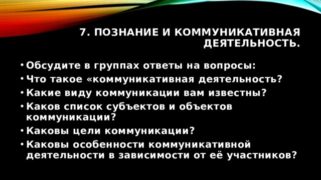 7. Познание и коммуникативная деятельность. Обсудите в группах ответы на вопросы: Что такое «коммуникативная деятельность? Какие виду коммуникации вам известны? Каков список субъектов и объектов коммуникации? Каковы цели коммуникации? Каковы особенности коммуникативной деятельности в зависимости от её участников? 