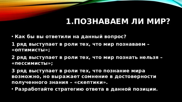 Познаваем ли мир? Как бы вы ответили на данный вопрос? 1 ряд выступает в роли тех, что мир познаваем – «оптимисты»; 2 ряд выступает в роли тех, что мир познать нельзя – «пессимисты»; 3 ряд выступает в роли тех, что познание мира возможно, но выражает сомнение в достоверности полученного знания – «скептики». Разработайте стратегию ответа в данной позиции. 