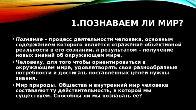 Познаваем ли мир? Познание  – процесс деятельности человека, основным содержанием которого является отражение объективной реальности в его сознании, а результатом – получение новых знаний об окружающем мире. Человеку, для того чтобы ориентироваться в окружающем мире, удовлетворять свои разнообразные потребности и достигать поставленных целей нужны знания. Мир природы. Общества и внутренний мир человека составляют ту действительность, в которой мы существуем. Способны ли мы познавать ее? 