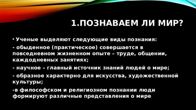 Познаваем ли мир? Ученые выделяют следующие виды познания: - обыденное (практическое) совершается в повседневном жизненном опыте – труде, общении, каждодневных занятиях; - научное – главный источник знаний людей о мире; - образное характерно для искусства, художественной культуры; -в философском и религиозном познании люди формируют различные представления о мире 